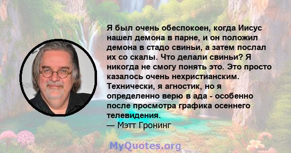 Я был очень обеспокоен, когда Иисус нашел демона в парне, и он положил демона в стадо свиньи, а затем послал их со скалы. Что делали свиньи? Я никогда не смогу понять это. Это просто казалось очень нехристианским.