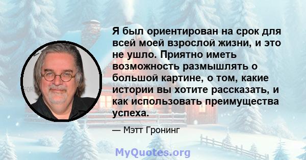 Я был ориентирован на срок для всей моей взрослой жизни, и это не ушло. Приятно иметь возможность размышлять о большой картине, о том, какие истории вы хотите рассказать, и как использовать преимущества успеха.