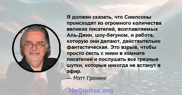 Я должен сказать, что Симпсоны происходят из огромного количества великих писателей, возглавляемых Аль-Джин, шоу-бегуном, и работа, которую они делают, действительно фантастическая. Это взрыв, чтобы просто сесть с ними