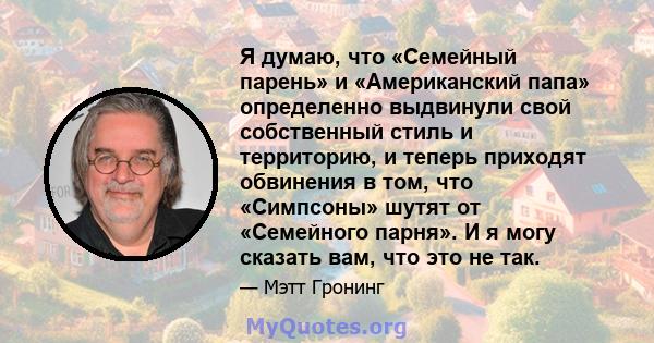 Я думаю, что «Семейный парень» и «Американский папа» определенно выдвинули свой собственный стиль и территорию, и теперь приходят обвинения в том, что «Симпсоны» шутят от «Семейного парня». И я могу сказать вам, что это 