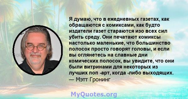 Я думаю, что в ежедневных газетах, как обращаются с комиксами, как будто издатели газет стараются изо всех сил убить среду. Они печатают комиксы настолько маленькие, что большинство полосок просто говорят головы, и если 