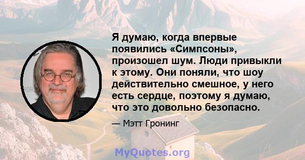 Я думаю, когда впервые появились «Симпсоны», произошел шум. Люди привыкли к этому. Они поняли, что шоу действительно смешное, у него есть сердце, поэтому я думаю, что это довольно безопасно.