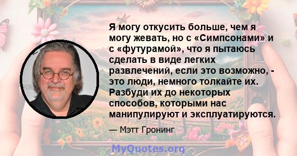 Я могу откусить больше, чем я могу жевать, но с «Симпсонами» и с «футурамой», что я пытаюсь сделать в виде легких развлечений, если это возможно, - это люди, немного толкайте их. Разбуди их до некоторых способов,