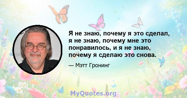 Я не знаю, почему я это сделал, я не знаю, почему мне это понравилось, и я не знаю, почему я сделаю это снова.