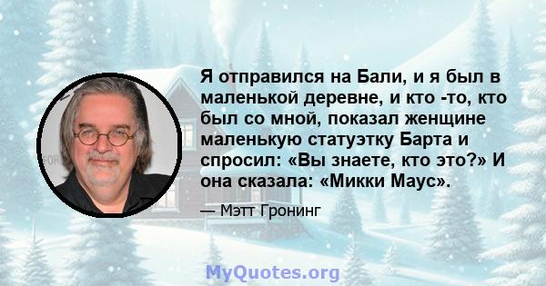 Я отправился на Бали, и я был в маленькой деревне, и кто -то, кто был со мной, показал женщине маленькую статуэтку Барта и спросил: «Вы знаете, кто это?» И она сказала: «Микки Маус».