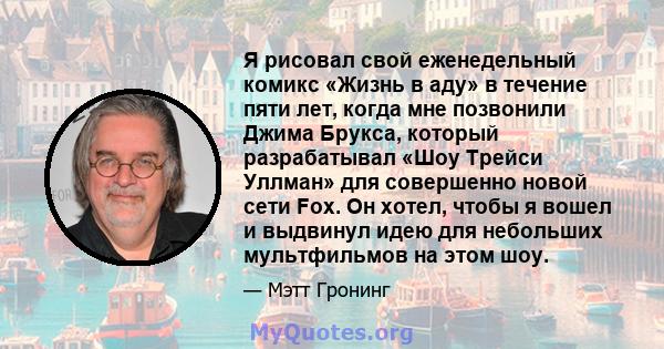 Я рисовал свой еженедельный комикс «Жизнь в аду» в течение пяти лет, когда мне позвонили Джима Брукса, который разрабатывал «Шоу Трейси Уллман» для совершенно новой сети Fox. Он хотел, чтобы я вошел и выдвинул идею для