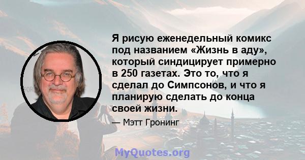 Я рисую еженедельный комикс под названием «Жизнь в аду», который синдицирует примерно в 250 газетах. Это то, что я сделал до Симпсонов, и что я планирую сделать до конца своей жизни.