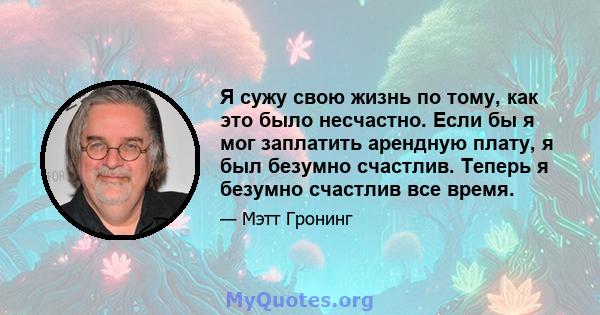 Я сужу свою жизнь по тому, как это было несчастно. Если бы я мог заплатить арендную плату, я был безумно счастлив. Теперь я безумно счастлив все время.