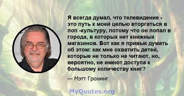 Я всегда думал, что телевидение - это путь к моей целью вторгаться в поп -культуру, потому что он попал в города, в которых нет книжных магазинов. Вот как я привык думать об этом: как мне охватить детей, которые не