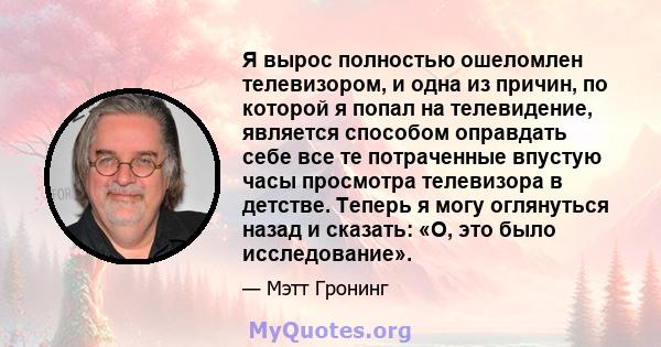 Я вырос полностью ошеломлен телевизором, и одна из причин, по которой я попал на телевидение, является способом оправдать себе все те потраченные впустую часы просмотра телевизора в детстве. Теперь я могу оглянуться