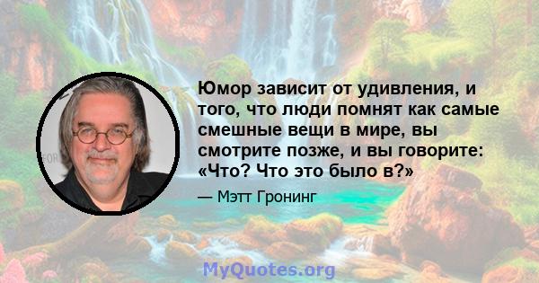 Юмор зависит от удивления, и того, что люди помнят как самые смешные вещи в мире, вы смотрите позже, и вы говорите: «Что? Что это было в?»