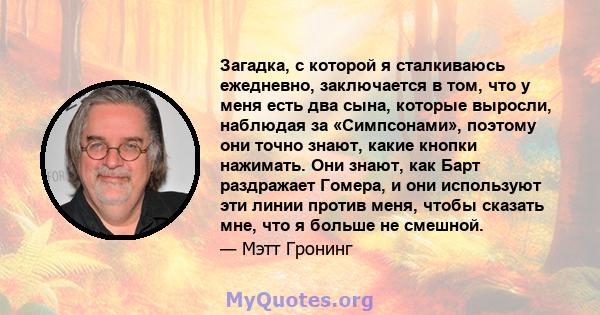 Загадка, с которой я сталкиваюсь ежедневно, заключается в том, что у меня есть два сына, которые выросли, наблюдая за «Симпсонами», поэтому они точно знают, какие кнопки нажимать. Они знают, как Барт раздражает Гомера,