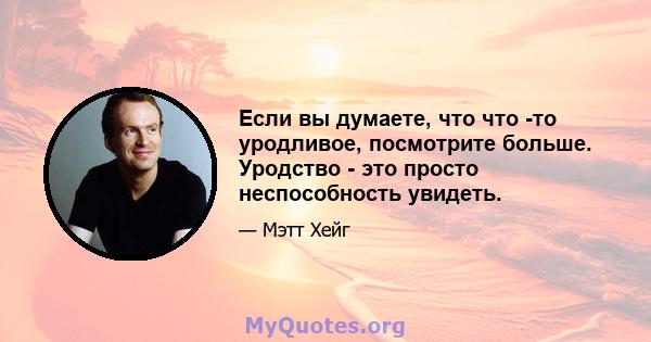 Если вы думаете, что что -то уродливое, посмотрите больше. Уродство - это просто неспособность увидеть.