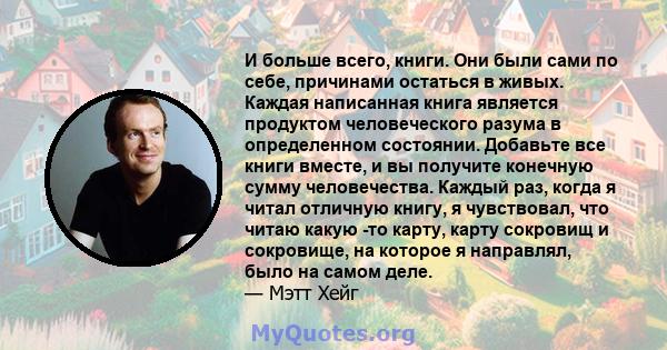 И больше всего, книги. Они были сами по себе, причинами остаться в живых. Каждая написанная книга является продуктом человеческого разума в определенном состоянии. Добавьте все книги вместе, и вы получите конечную сумму 