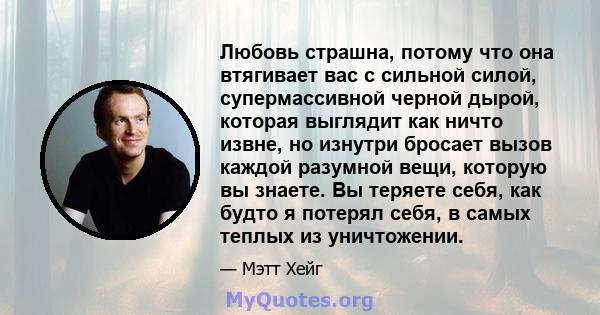 Любовь страшна, потому что она втягивает вас с сильной силой, супермассивной черной дырой, которая выглядит как ничто извне, но изнутри бросает вызов каждой разумной вещи, которую вы знаете. Вы теряете себя, как будто я 