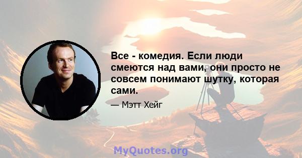 Все - комедия. Если люди смеются над вами, они просто не совсем понимают шутку, которая сами.