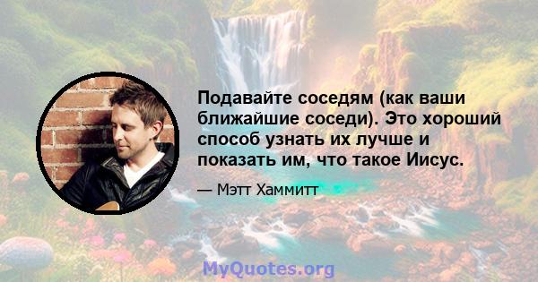 Подавайте соседям (как ваши ближайшие соседи). Это хороший способ узнать их лучше и показать им, что такое Иисус.