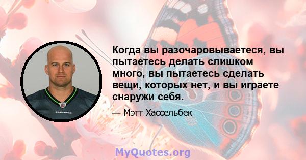 Когда вы разочаровываетеся, вы пытаетесь делать слишком много, вы пытаетесь сделать вещи, которых нет, и вы играете снаружи себя.