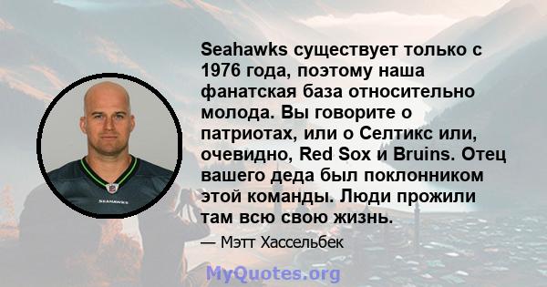 Seahawks существует только с 1976 года, поэтому наша фанатская база относительно молода. Вы говорите о патриотах, или о Селтикс или, очевидно, Red Sox и Bruins. Отец вашего деда был поклонником этой команды. Люди