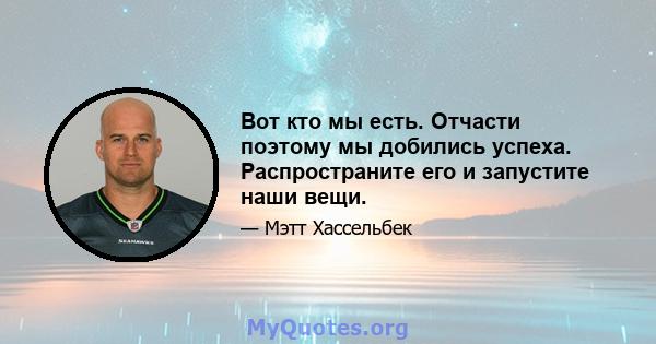 Вот кто мы есть. Отчасти поэтому мы добились успеха. Распространите его и запустите наши вещи.