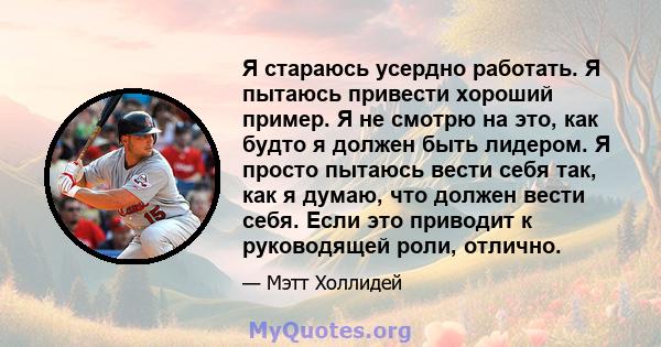 Я стараюсь усердно работать. Я пытаюсь привести хороший пример. Я не смотрю на это, как будто я должен быть лидером. Я просто пытаюсь вести себя так, как я думаю, что должен вести себя. Если это приводит к руководящей