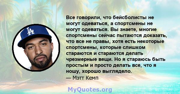 Все говорили, что бейсболисты не могут одеваться, а спортсмены не могут одеваться. Вы знаете, многие спортсмены сейчас пытаются доказать, что все не правы, хотя есть некоторые спортсмены, которые слишком стараются и