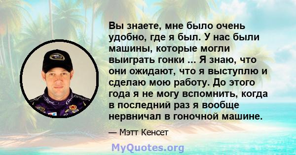 Вы знаете, мне было очень удобно, где я был. У нас были машины, которые могли выиграть гонки ... Я знаю, что они ожидают, что я выступлю и сделаю мою работу. До этого года я не могу вспомнить, когда в последний раз я