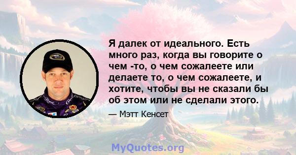 Я далек от идеального. Есть много раз, когда вы говорите о чем -то, о чем сожалеете или делаете то, о чем сожалеете, и хотите, чтобы вы не сказали бы об этом или не сделали этого.