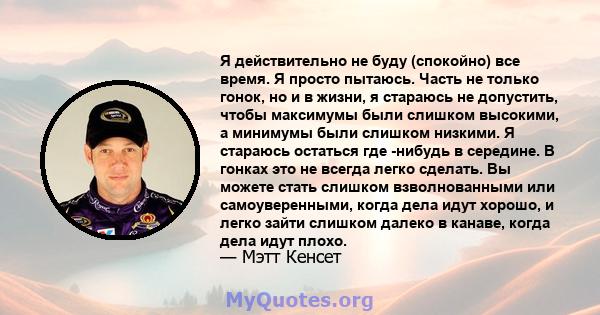 Я действительно не буду (спокойно) все время. Я просто пытаюсь. Часть не только гонок, но и в жизни, я стараюсь не допустить, чтобы максимумы были слишком высокими, а минимумы были слишком низкими. Я стараюсь остаться