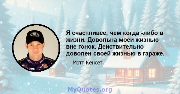 Я счастливее, чем когда -либо в жизни. Довольна моей жизнью вне гонок. Действительно доволен своей жизнью в гараже.