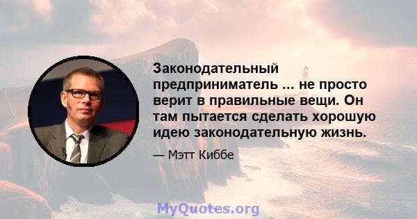 Законодательный предприниматель ... не просто верит в правильные вещи. Он там пытается сделать хорошую идею законодательную жизнь.