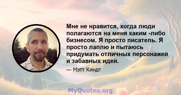 Мне не нравится, когда люди полагаются на меня каким -либо бизнесом. Я просто писатель. Я просто лаплю и пытаюсь придумать отличных персонажей и забавных идей.