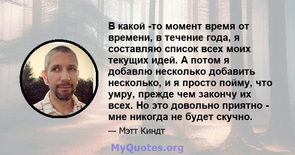 В какой -то момент время от времени, в течение года, я составляю список всех моих текущих идей. А потом я добавлю несколько добавить несколько, и я просто пойму, что умру, прежде чем закончу их всех. Но это довольно