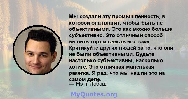 Мы создали эту промышленность, в которой она платит, чтобы быть не объективными. Это как можно больше субъективно. Это отличный способ выпить торт и съесть его тоже. Критикуйте других людей за то, что они не были