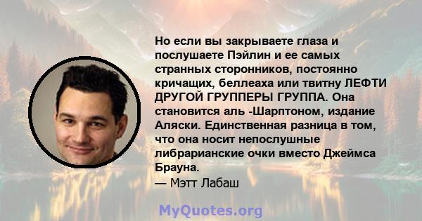 Но если вы закрываете глаза и послушаете Пэйлин и ее самых странных сторонников, постоянно кричащих, беллеаха или твитну ЛЕФТИ ДРУГОЙ ГРУППЕРЫ ГРУППА. Она становится аль -Шарптоном, издание Аляски. Единственная разница