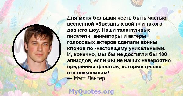 Для меня большая честь быть частью вселенной «Звездных войн» и такого давнего шоу. Наши талантливые писатели, аниматоры и актеры голосовых актеров сделали войны клонов по -настоящему уникальными. И, конечно, мы бы не