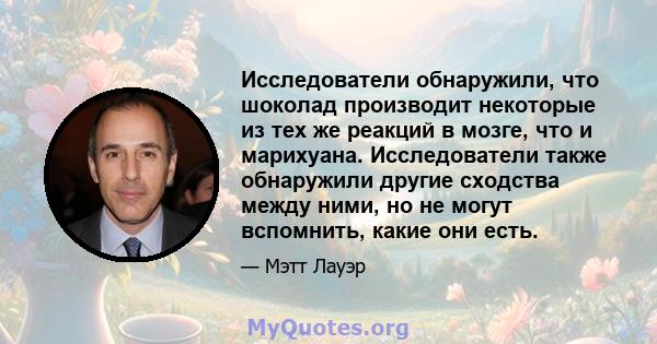 Исследователи обнаружили, что шоколад производит некоторые из тех же реакций в мозге, что и марихуана. Исследователи также обнаружили другие сходства между ними, но не могут вспомнить, какие они есть.