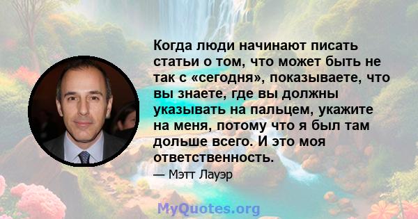 Когда люди начинают писать статьи о том, что может быть не так с «сегодня», показываете, что вы знаете, где вы должны указывать на пальцем, укажите на меня, потому что я был там дольше всего. И это моя ответственность.