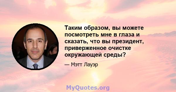 Таким образом, вы можете посмотреть мне в глаза и сказать, что вы президент, приверженное очистке окружающей среды?