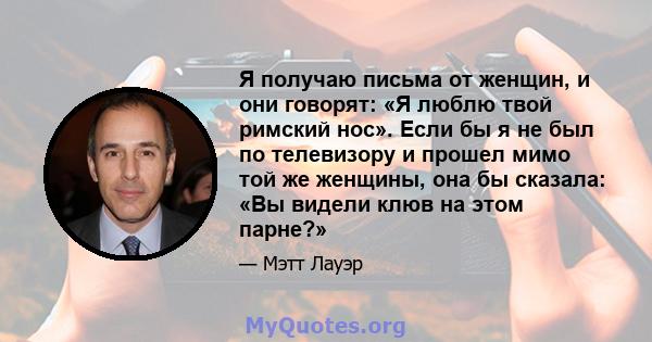 Я получаю письма от женщин, и они говорят: «Я люблю твой римский нос». Если бы я не был по телевизору и прошел мимо той же женщины, она бы сказала: «Вы видели клюв на этом парне?»