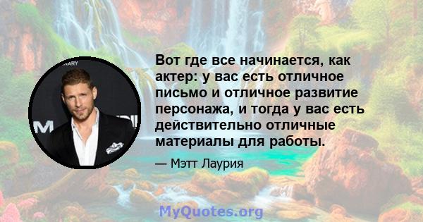 Вот где все начинается, как актер: у вас есть отличное письмо и отличное развитие персонажа, и тогда у вас есть действительно отличные материалы для работы.