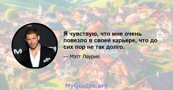 Я чувствую, что мне очень повезло в своей карьере, что до сих пор не так долго.