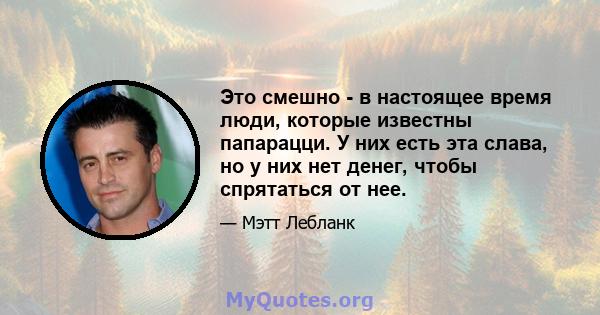 Это смешно - в настоящее время люди, которые известны папарацци. У них есть эта слава, но у них нет денег, чтобы спрятаться от нее.