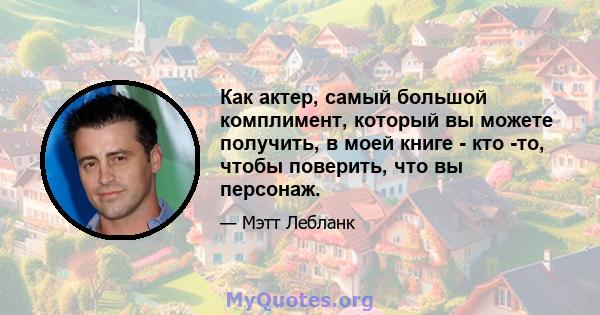 Как актер, самый большой комплимент, который вы можете получить, в моей книге - кто -то, чтобы поверить, что вы персонаж.