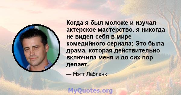 Когда я был моложе и изучал актерское мастерство, я никогда не видел себя в мире комедийного сериала; Это была драма, которая действительно включила меня и до сих пор делает.