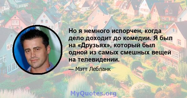 Но я немного испорчен, когда дело доходит до комедии. Я был на «Друзьях», который был одной из самых смешных вещей на телевидении.