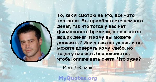 То, как я смотрю на это, все - это торговля. Вы приобретаете немного денег, так что тогда у вас нет финансового бремени, но все хотят ваших денег, и кому вы можете доверять? Или у вас нет денег, и вы можете доверять