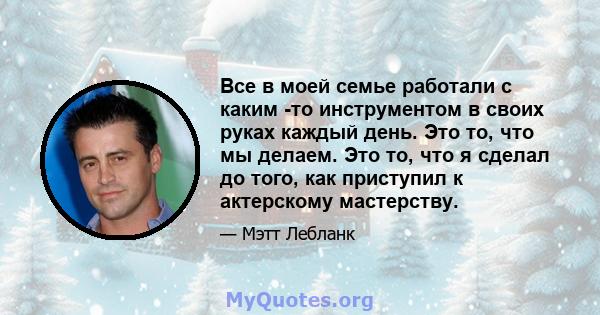 Все в моей семье работали с каким -то инструментом в своих руках каждый день. Это то, что мы делаем. Это то, что я сделал до того, как приступил к актерскому мастерству.