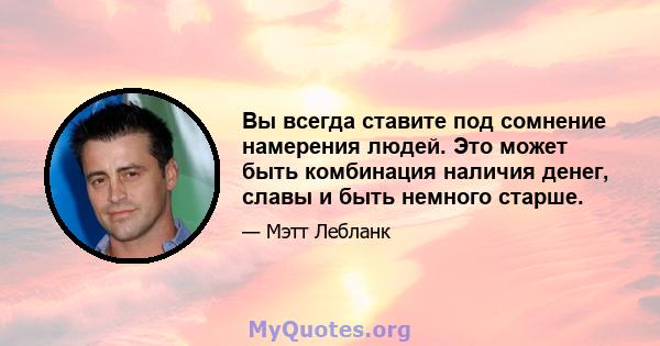 Вы всегда ставите под сомнение намерения людей. Это может быть комбинация наличия денег, славы и быть немного старше.