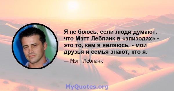 Я не боюсь, если люди думают, что Мэтт Лебланк в «эпизодах» - это то, кем я являюсь, - мои друзья и семья знают, кто я.